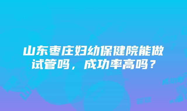 山东枣庄妇幼保健院能做试管吗，成功率高吗？