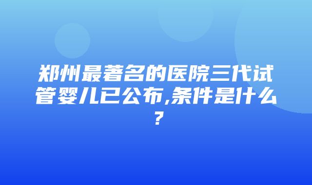 郑州最著名的医院三代试管婴儿已公布,条件是什么？