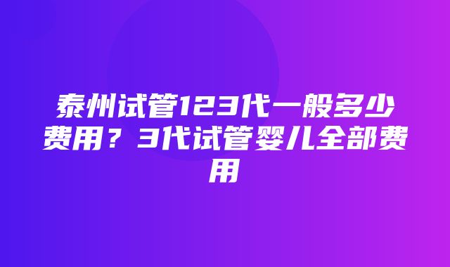 泰州试管123代一般多少费用？3代试管婴儿全部费用