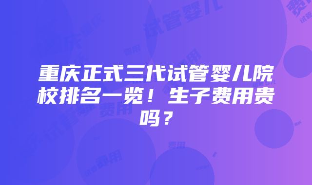 重庆正式三代试管婴儿院校排名一览！生子费用贵吗？