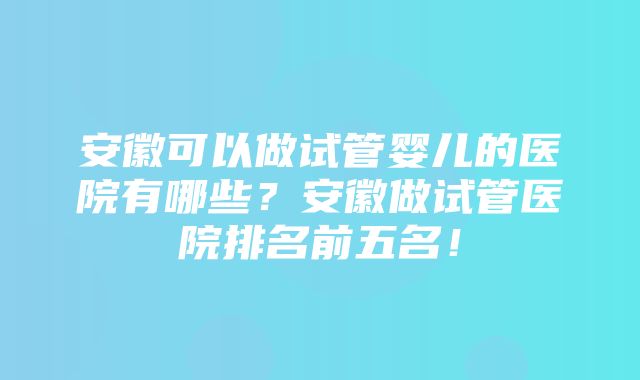 安徽可以做试管婴儿的医院有哪些？安徽做试管医院排名前五名！