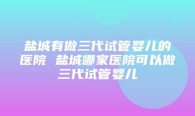 盐城有做三代试管婴儿的医院 盐城哪家医院可以做三代试管婴儿