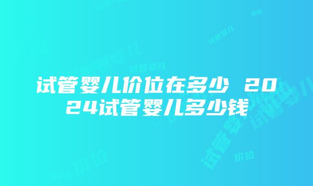 试管婴儿价位在多少 2024试管婴儿多少钱