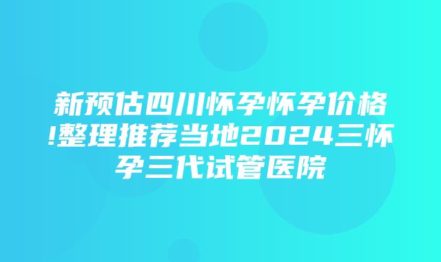 新预估四川怀孕怀孕价格!整理推荐当地2024三怀孕三代试管医院