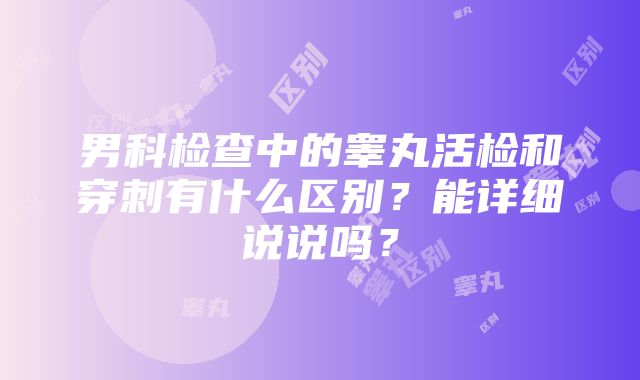 男科检查中的睾丸活检和穿刺有什么区别？能详细说说吗？