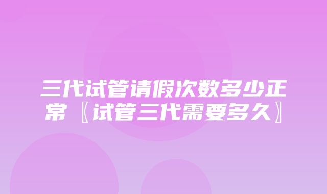 三代试管请假次数多少正常〖试管三代需要多久〗