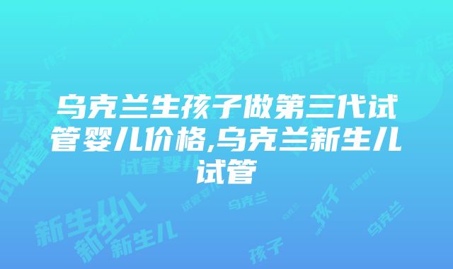 乌克兰生孩子做第三代试管婴儿价格,乌克兰新生儿试管