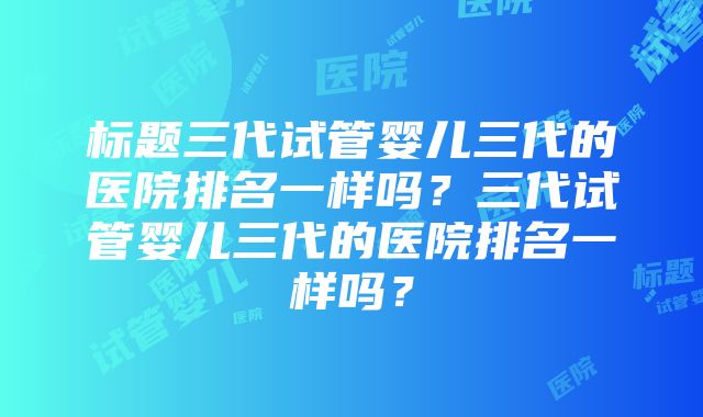 标题三代试管婴儿三代的医院排名一样吗？三代试管婴儿三代的医院排名一样吗？