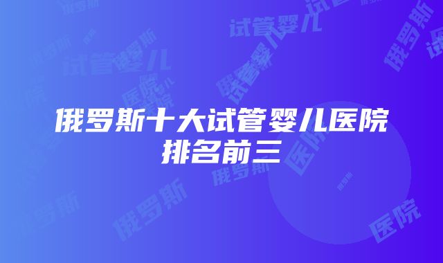 俄罗斯十大试管婴儿医院排名前三