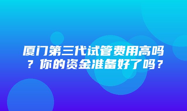 厦门第三代试管费用高吗？你的资金准备好了吗？