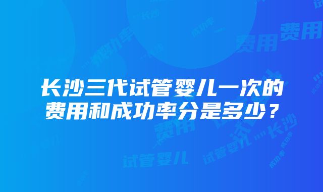 长沙三代试管婴儿一次的费用和成功率分是多少？