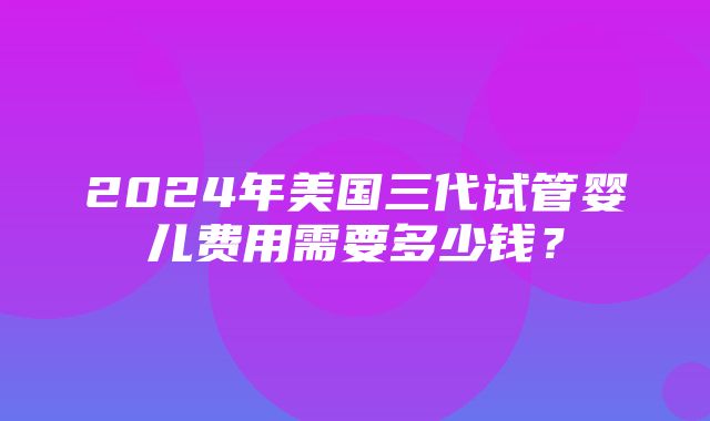 2024年美国三代试管婴儿费用需要多少钱？