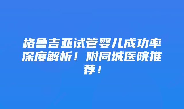 格鲁吉亚试管婴儿成功率深度解析！附同城医院推荐！