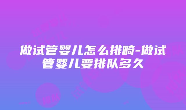 做试管婴儿怎么排畸-做试管婴儿要排队多久