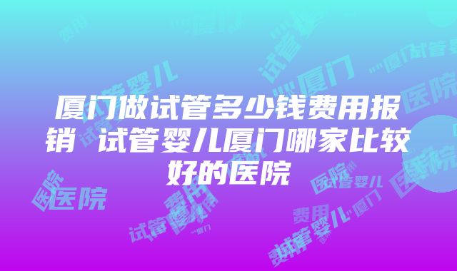 厦门做试管多少钱费用报销 试管婴儿厦门哪家比较好的医院