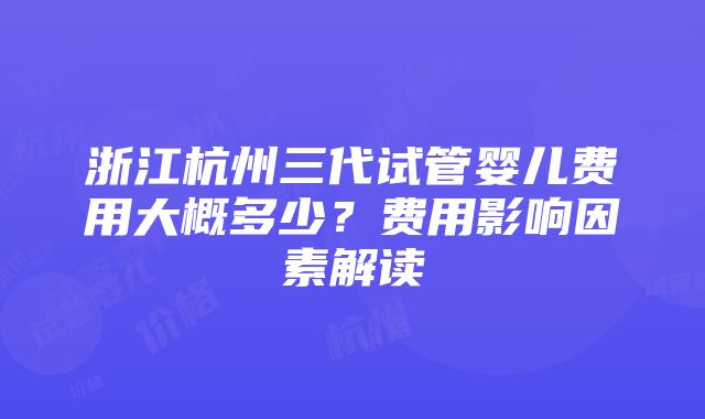 浙江杭州三代试管婴儿费用大概多少？费用影响因素解读