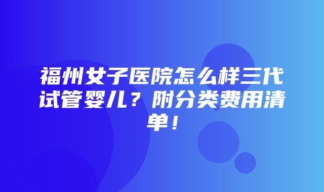 福州女子医院怎么样三代试管婴儿？附分类费用清单！