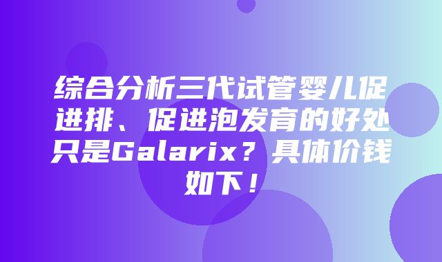 综合分析三代试管婴儿促进排、促进泡发育的好处只是Galarix？具体价钱如下！