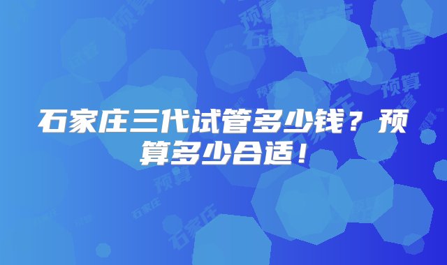 石家庄三代试管多少钱？预算多少合适！