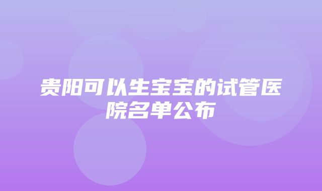 贵阳可以生宝宝的试管医院名单公布