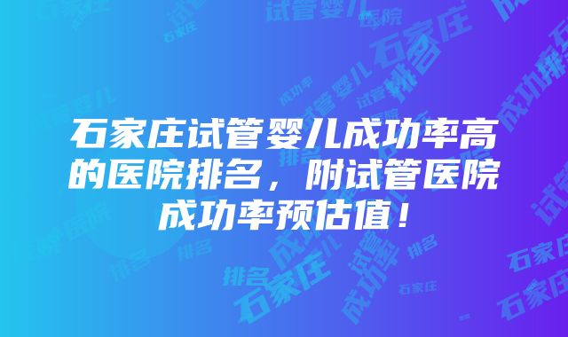 石家庄试管婴儿成功率高的医院排名，附试管医院成功率预估值！