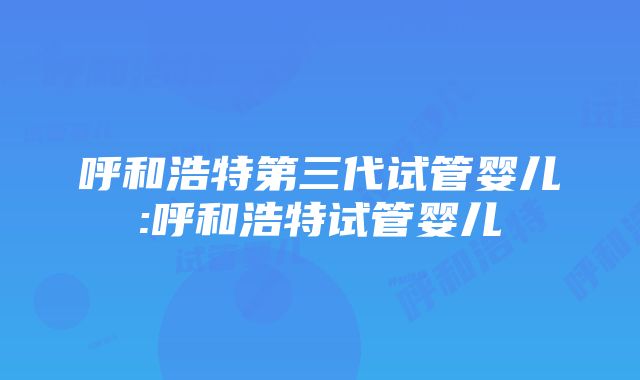 呼和浩特第三代试管婴儿:呼和浩特试管婴儿