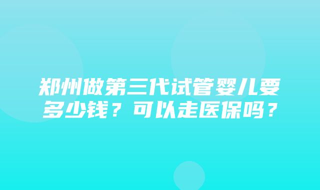 郑州做第三代试管婴儿要多少钱？可以走医保吗？