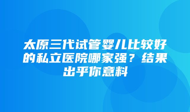 太原三代试管婴儿比较好的私立医院哪家强？结果出乎你意料