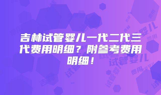 吉林试管婴儿一代二代三代费用明细？附参考费用明细！