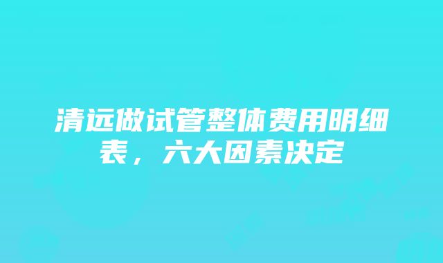 清远做试管整体费用明细表，六大因素决定