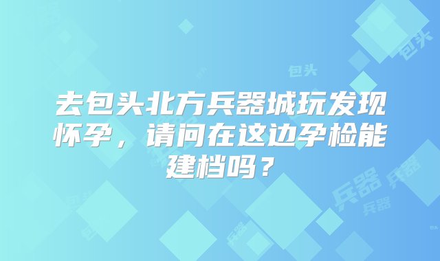 去包头北方兵器城玩发现怀孕，请问在这边孕检能建档吗？