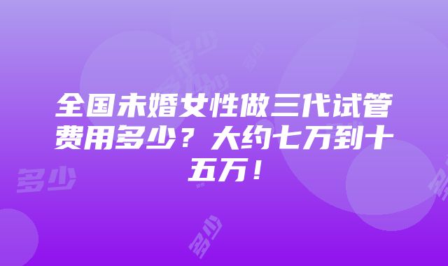 全国未婚女性做三代试管费用多少？大约七万到十五万！