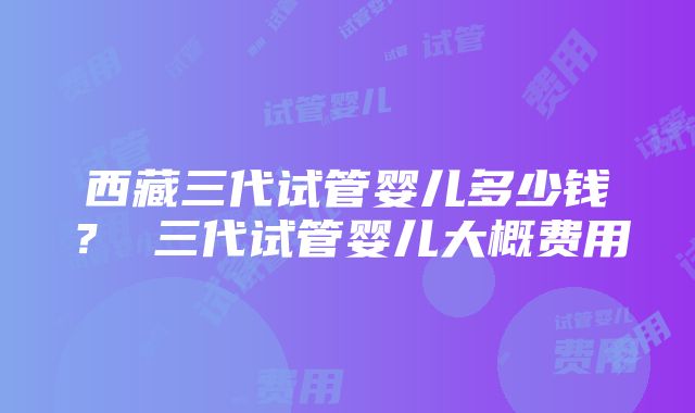 西藏三代试管婴儿多少钱？ 三代试管婴儿大概费用