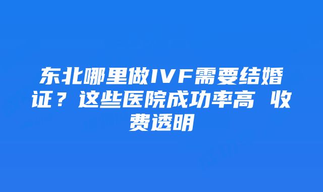 东北哪里做IVF需要结婚证？这些医院成功率高 收费透明