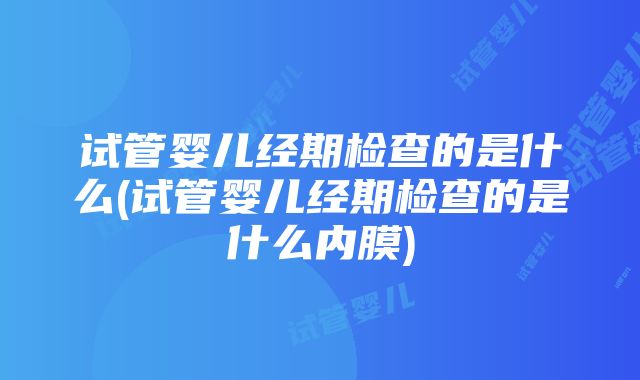 试管婴儿经期检查的是什么(试管婴儿经期检查的是什么内膜)