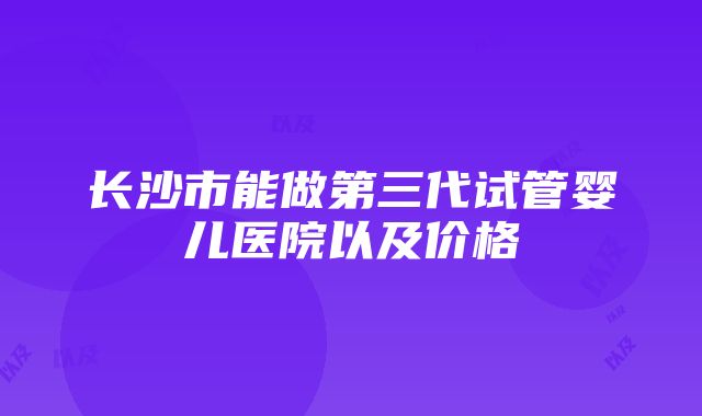 长沙市能做第三代试管婴儿医院以及价格