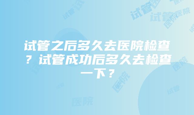 试管之后多久去医院检查？试管成功后多久去检查一下？