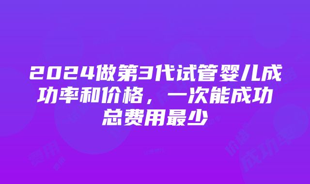 2024做第3代试管婴儿成功率和价格，一次能成功总费用最少