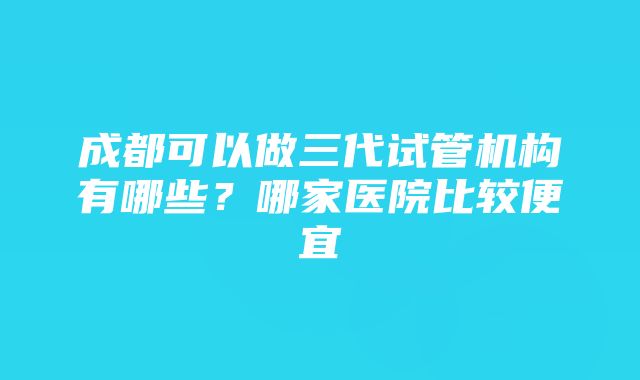 成都可以做三代试管机构有哪些？哪家医院比较便宜