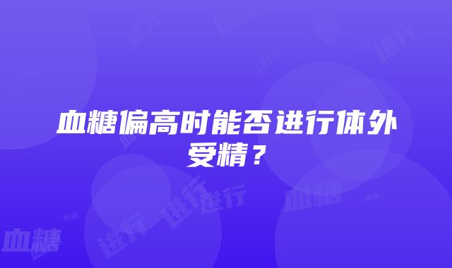 血糖偏高时能否进行体外受精？