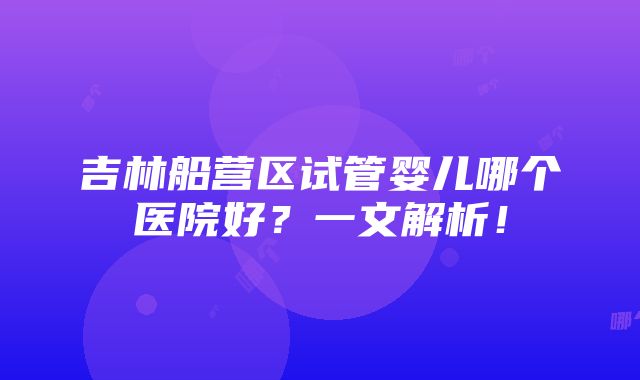 吉林船营区试管婴儿哪个医院好？一文解析！