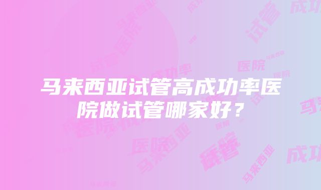 马来西亚试管高成功率医院做试管哪家好？