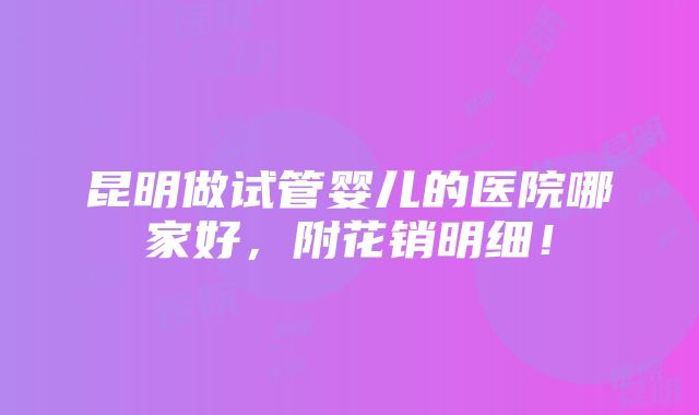 昆明做试管婴儿的医院哪家好，附花销明细！