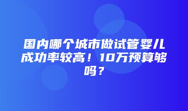 国内哪个城市做试管婴儿成功率较高！10万预算够吗？