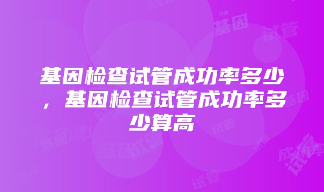 基因检查试管成功率多少，基因检查试管成功率多少算高