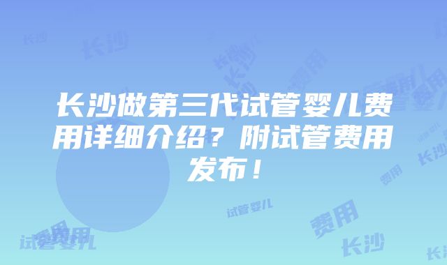 长沙做第三代试管婴儿费用详细介绍？附试管费用发布！