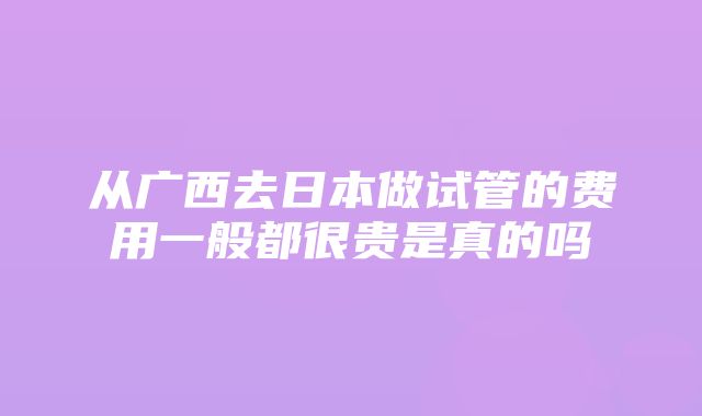 从广西去日本做试管的费用一般都很贵是真的吗