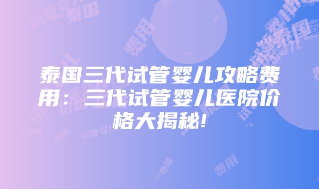 泰国三代试管婴儿攻略费用：三代试管婴儿医院价格大揭秘!