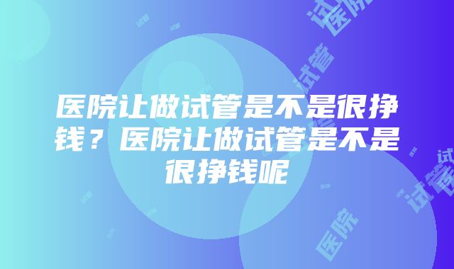 医院让做试管是不是很挣钱？医院让做试管是不是很挣钱呢