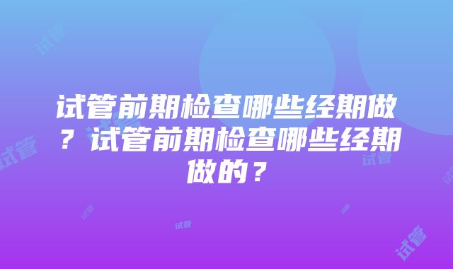 试管前期检查哪些经期做？试管前期检查哪些经期做的？